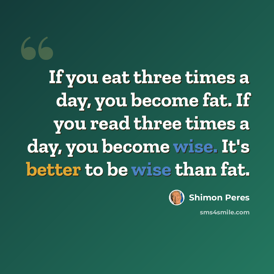 “If you eat three times a day, you become fat. If you read three times a day, you become wise. It's better to be wise than fat.” quote by Shimon Peres