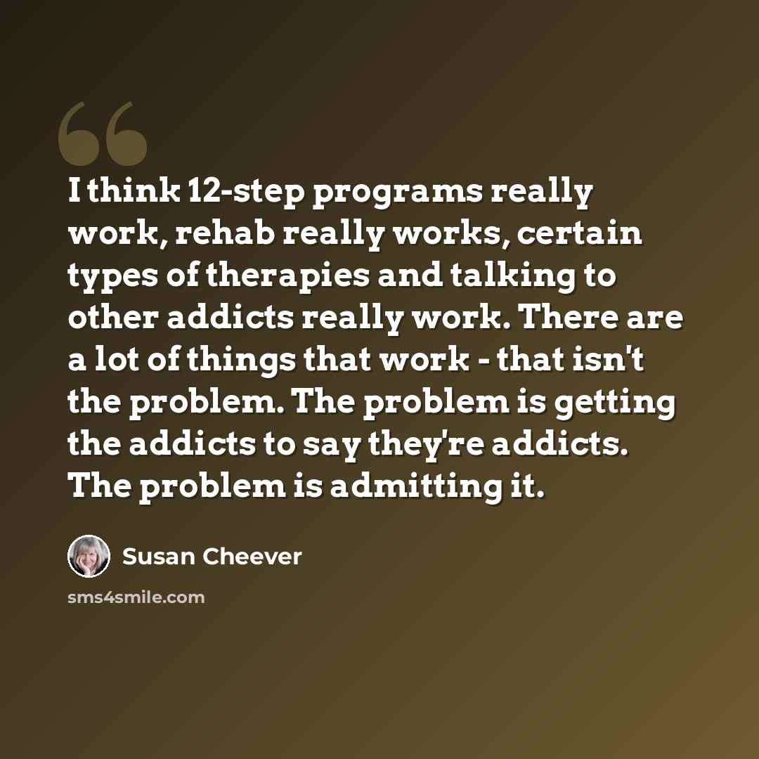 “I think 12-step programs really work, rehab really works, certain types of therapies and talking to other addicts really work. There are a lot of things that work - that isn't the problem. The problem is getting the addicts to say they're addicts. The problem is admitting it.” quote by Susan Cheever