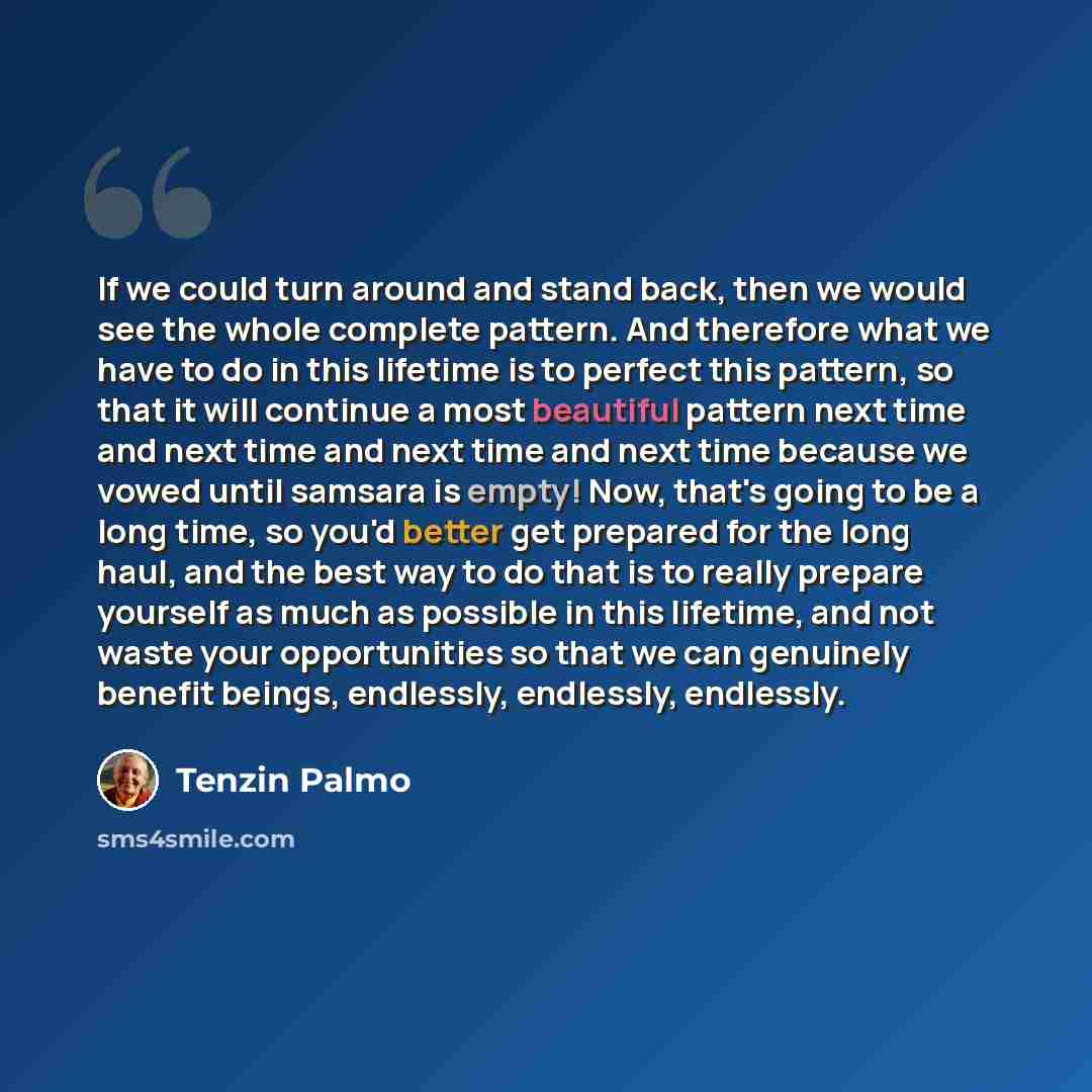 “If we could turn around and stand back, then we would see the whole complete pattern. And therefore what we have to do in this lifetime is to perfect this pattern, so that it will continue a most beautiful pattern next time and next time and next time and next time because we vowed until samsara…” quote by Tenzin Palmo