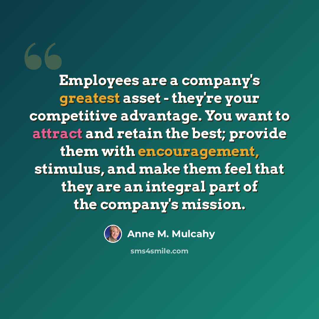 “Employees are a company's greatest asset - they're your competitive advantage. You want to attract and retain the best; provide them with encouragement, stimulus, and make them feel that they are an integral part of the company's mission.” quote by Anne M. Mulcahy