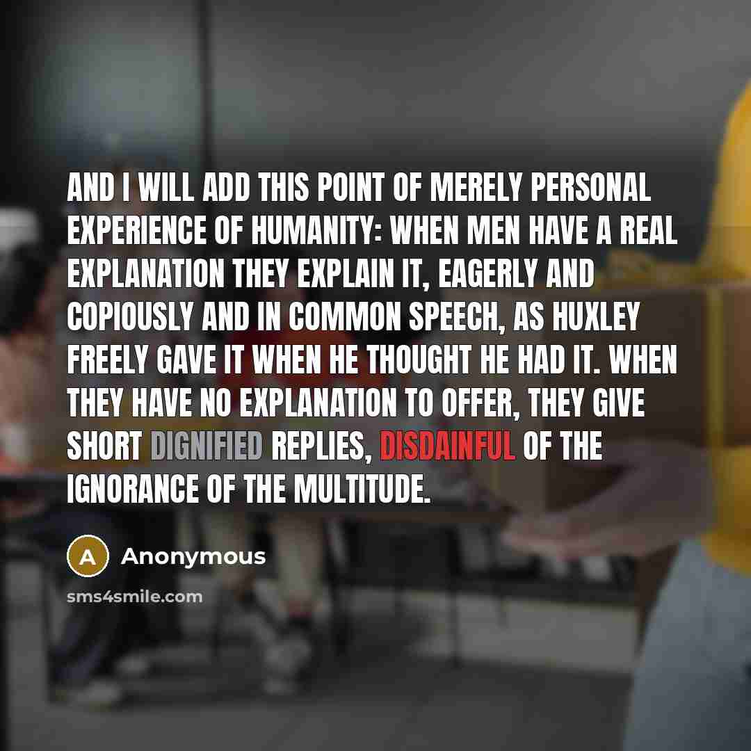 “And I will add this point of merely personal experience of humanity: when men have a real explanation they explain it, eagerly and copiously and in common speech, as Huxley freely gave it when he thought he had it. When they have no explanation to offer, they give short dignified replies…” quote by Anonymous