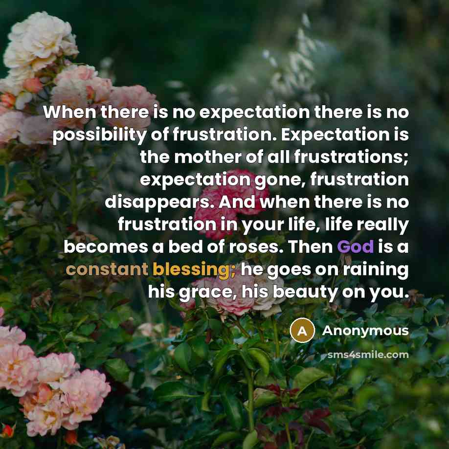 “When there is no expectation there is no possibility of frustration. Expectation is the mother of all frustrations; expectation gone, frustration disappears. And when there is no frustration in your life, life really becomes a bed of roses. Then God is a constant blessing; he goes on raining his…” quote by Anonymous