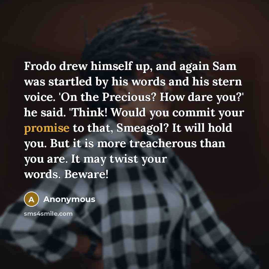“Frodo drew himself up, and again Sam was startled by his words and his stern voice. 'On the Precious? How dare you?' he said. 'Think! Would you commit your promise to that, Smeagol? It will hold you. But it is more treacherous than you are. It may twist your words. Beware!” quote by Anonymous