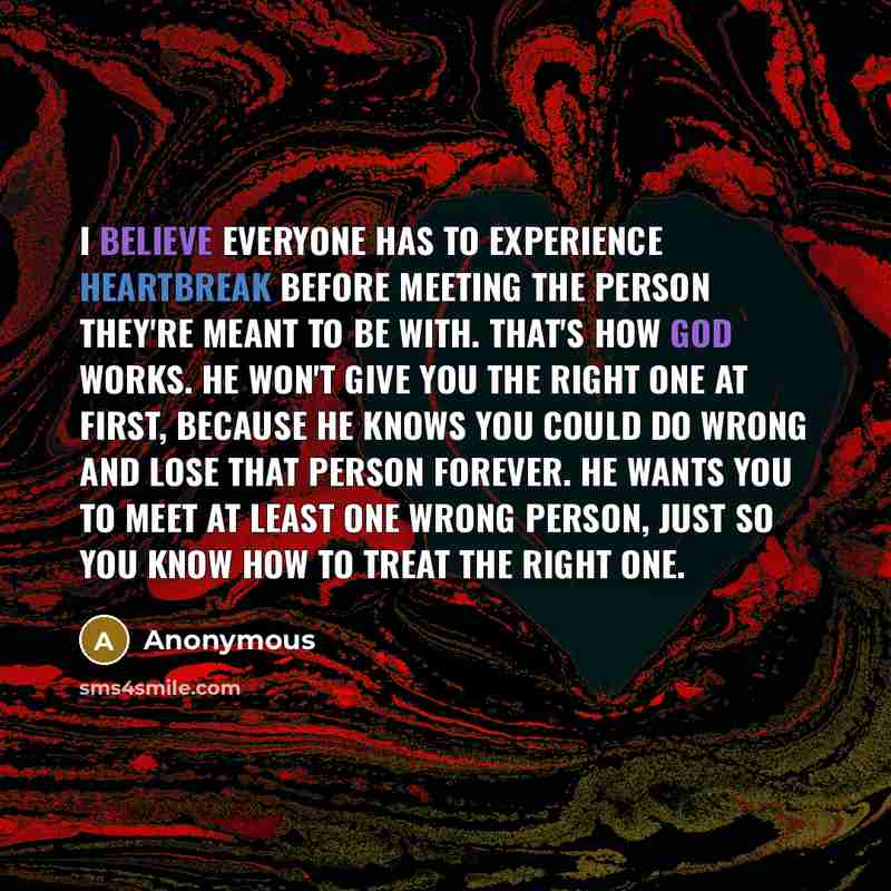 “I believe everyone has to experience heartbreak before meeting the person they're meant to be with. That's how God works. He won't give you the right one at first, because he knows you could do wrong and lose that person forever. He wants you to meet at least one wrong person, just so you know how…” quote by Anonymous