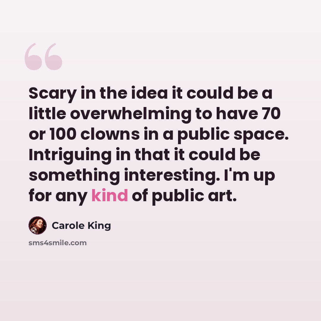 “Scary in the idea it could be a little overwhelming to have 70 or 100 clowns in a public space. Intriguing in that it could be something interesting. I'm up for any kind of public art.” quote by Carole King
