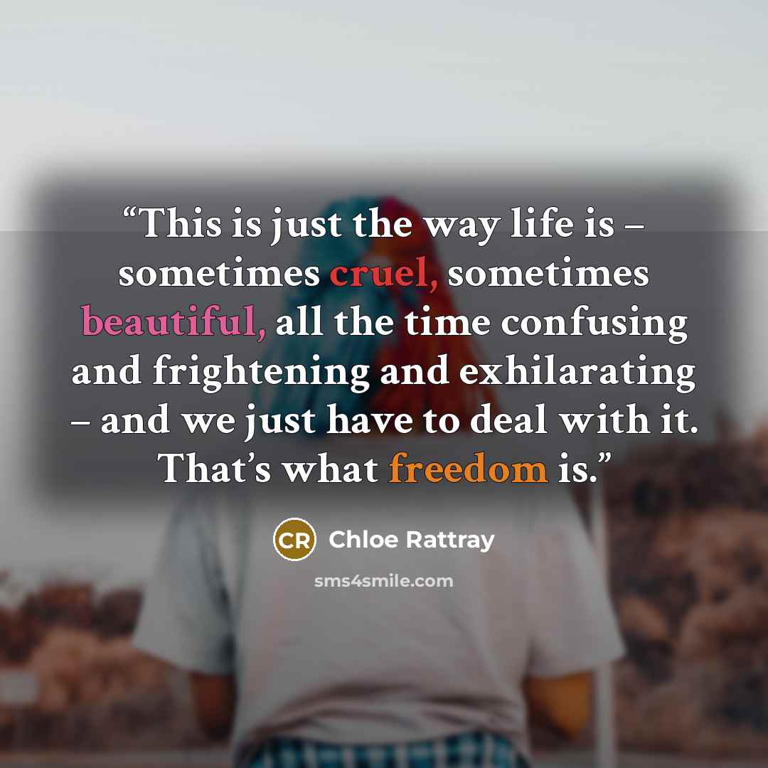“This is just the way life is – sometimes cruel, sometimes beautiful, all the time confusing and frightening and exhilarating – and we just have to deal with it. That’s what freedom is.” quote by Chloe Rattray