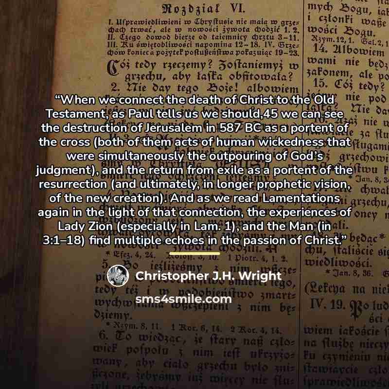 “When we connect the death of Christ to the Old Testament, as Paul tells us we should,45 we can see the destruction of Jerusalem in 587 BC as a portent of the cross (both of them acts of human wickedness that were simultaneously the outpouring of God’s judgment), and the return from exile as a…” quote by Christopher J.H. Wright