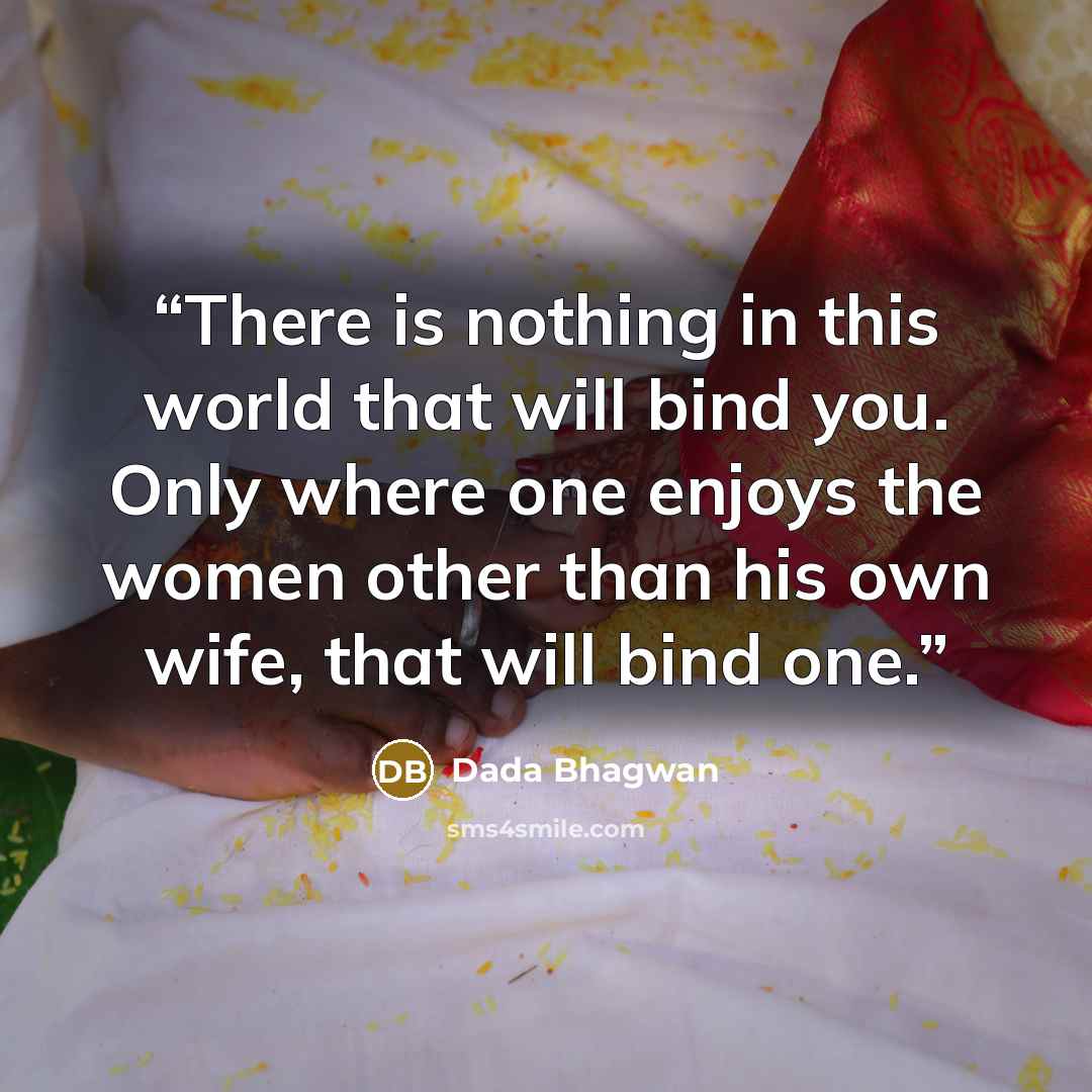 “There is nothing in this world that will bind you. Only where one enjoys the women other than his own wife, that will bind one.” quote by Dada Bhagwan