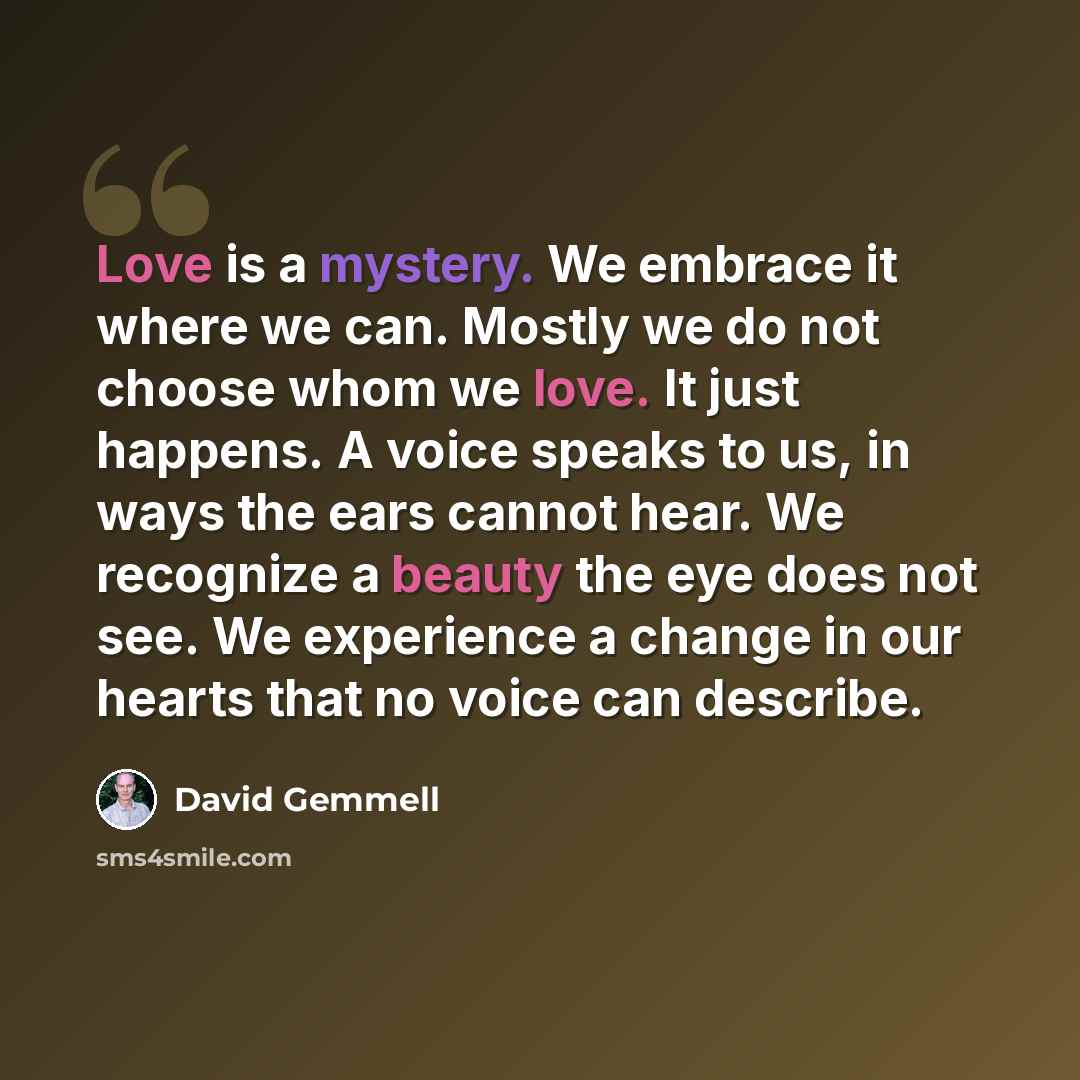 “Love is a mystery. We embrace it where we can. Mostly we do not choose whom we love. It just happens. A voice speaks to us, in ways the ears cannot hear. We recognize a beauty the eye does not see. We experience a change in our hearts that no voice can describe.” quote by David Gemmell