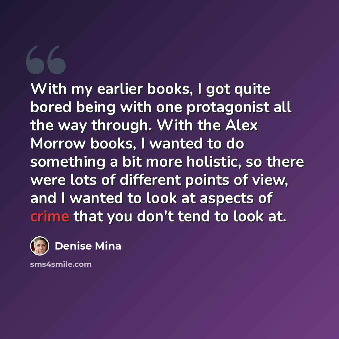 “With my earlier books, I got quite bored being with one protagonist all the way through. With the Alex Morrow books, I wanted to do something a bit more holistic, so there were lots of different points of view, and I wanted to look at aspects of crime that you don't tend to look at.” quote by Denise Mina