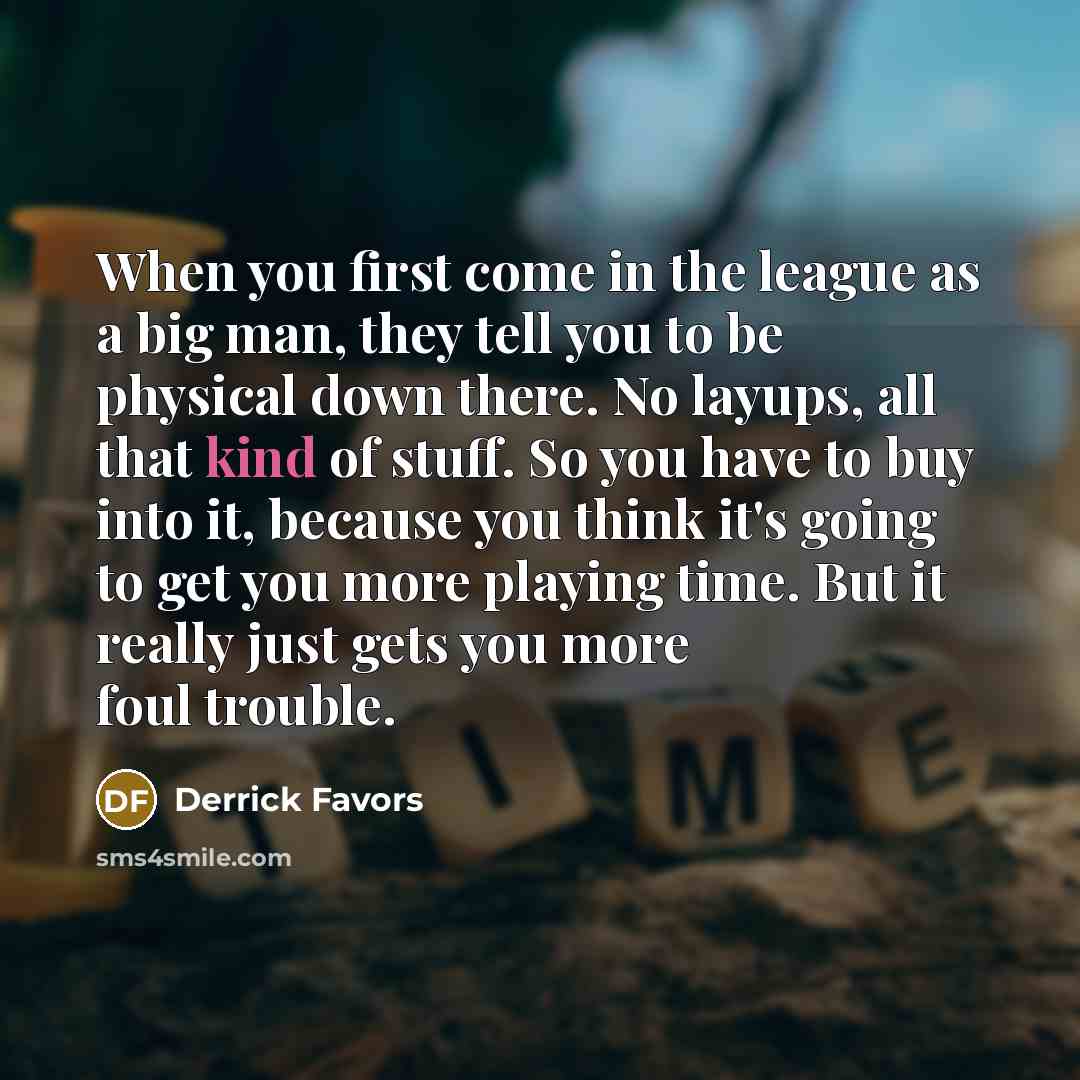 “When you first come in the league as a big man, they tell you to be physical down there. No layups, all that kind of stuff. So you have to buy into it, because you think it's going to get you more playing time. But it really just gets you more foul trouble.” quote by Derrick Favors