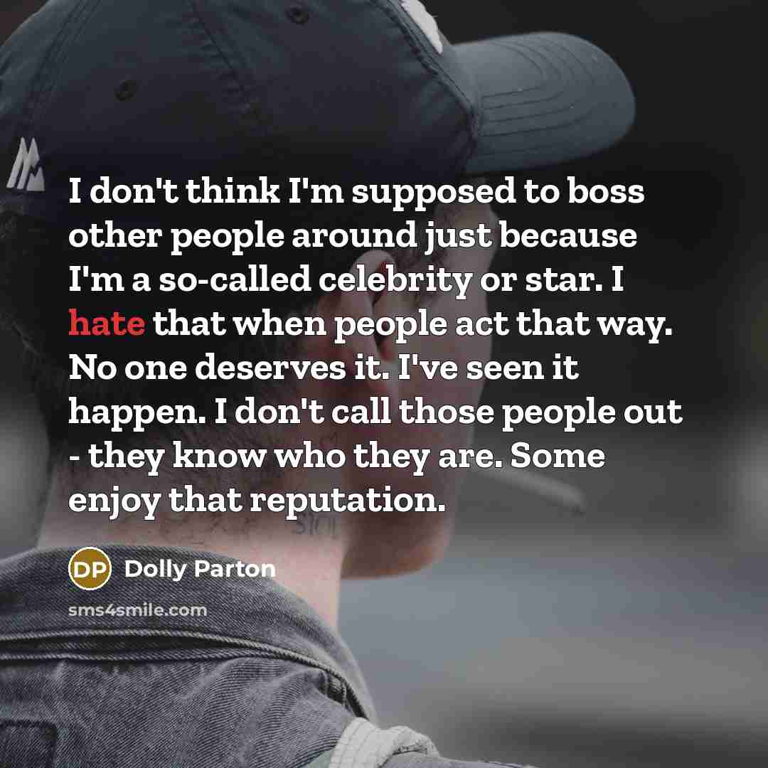 “I don't think I'm supposed to boss other people around just because I'm a so-called celebrity or star. I hate that when people act that way. No one deserves it. I've seen it happen. I don't call those people out - they know who they are. Some enjoy that reputation.” quote by Dolly Parton
