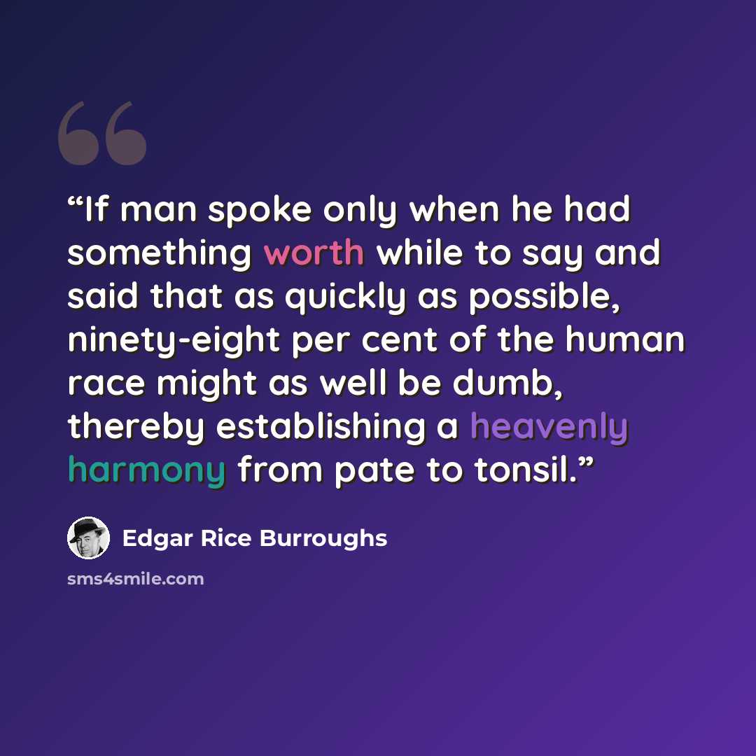 “If man spoke only when he had something worth while to say and said that as quickly as possible, ninety-eight per cent of the human race might as well be dumb, thereby establishing a heavenly harmony from pate to tonsil.” quote by Edgar Rice Burroughs