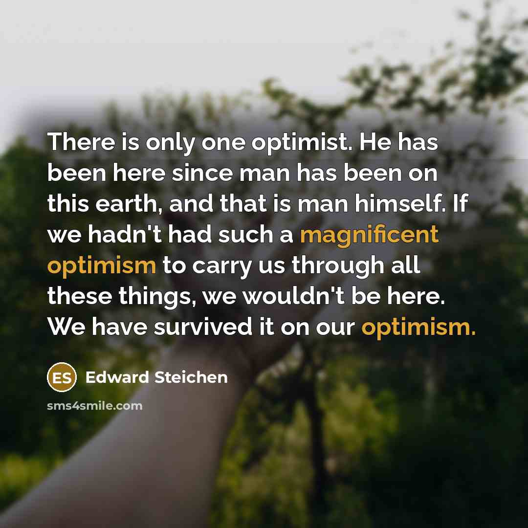 “There is only one optimist. He has been here since man has been on this earth, and that is man himself. If we hadn't had such a magnificent optimism to carry us through all these things, we wouldn't be here. We have survived it on our optimism.” quote by Edward Steichen