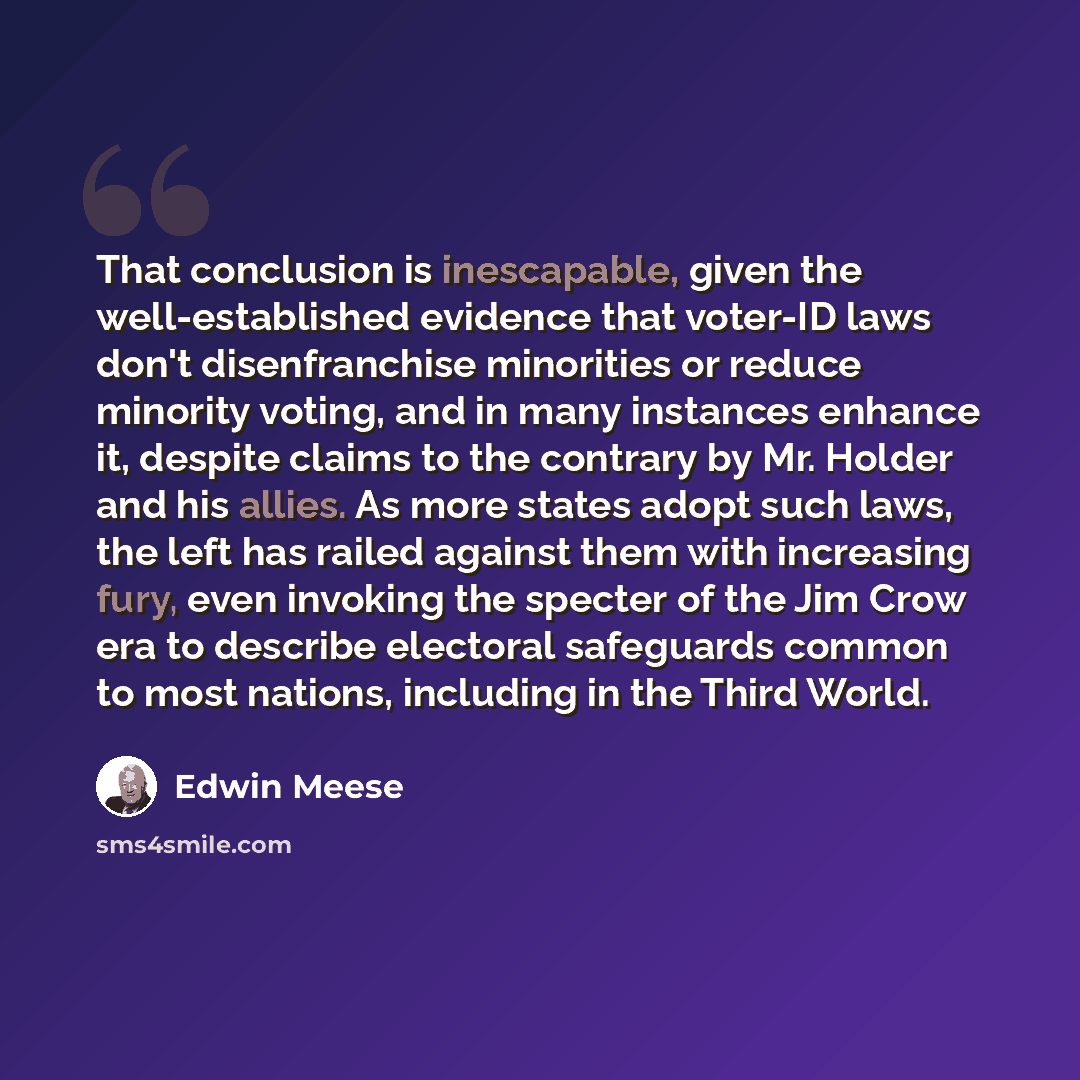 “That conclusion is inescapable, given the well-established evidence that voter-ID laws don't disenfranchise minorities or reduce minority voting, and in many instances enhance it, despite claims to the contrary by Mr. Holder and his allies. As more states adopt such laws, the left has railed…” quote by Edwin Meese