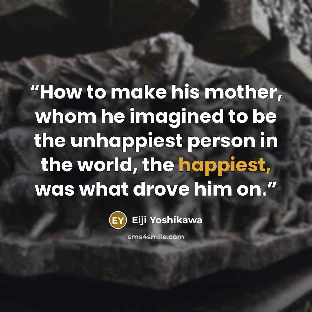 “How to make his mother, whom he imagined to be the unhappiest person in the world, the happiest, was what drove him on.” quote by Eiji Yoshikawa