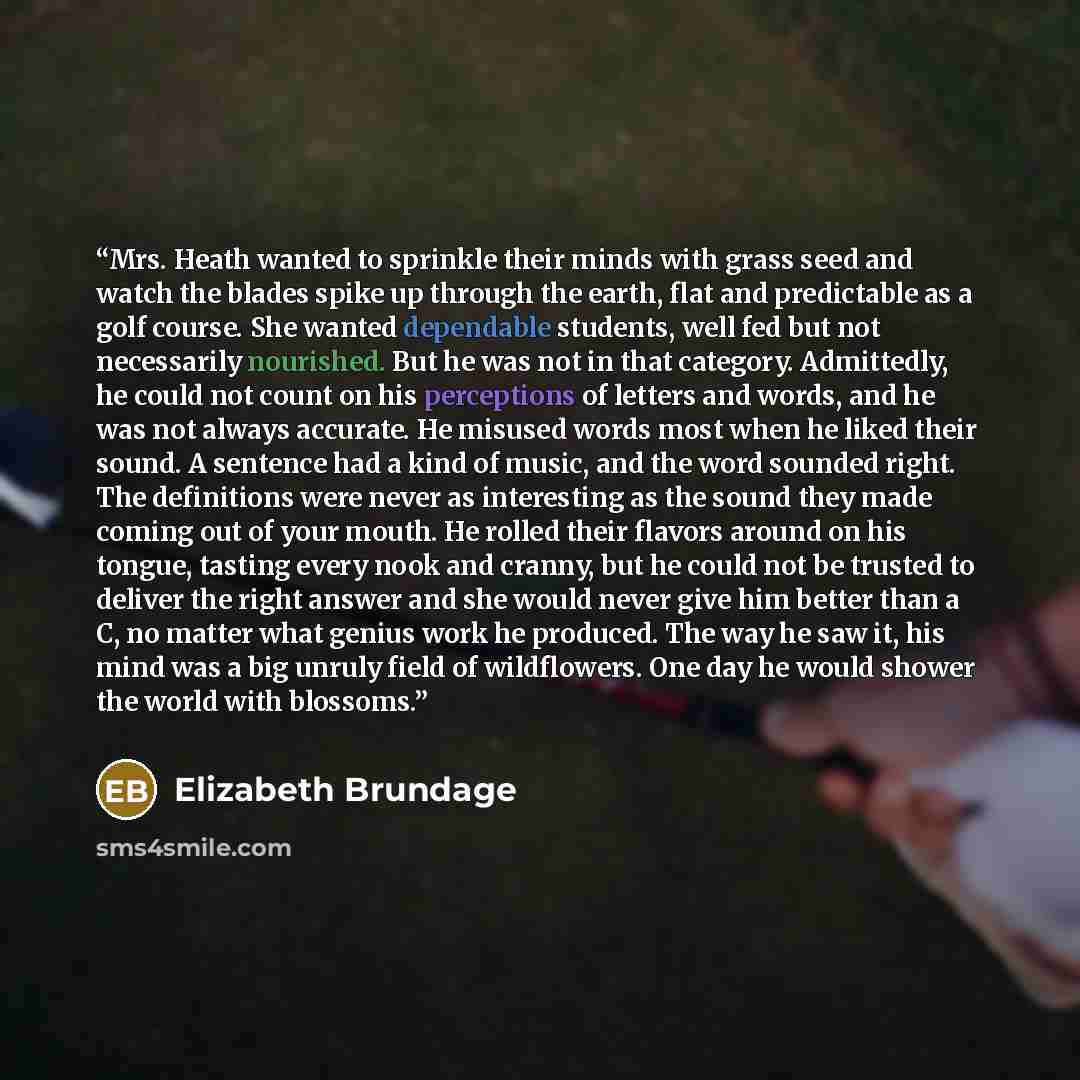 “Mrs. Heath wanted to sprinkle their minds with grass seed and watch the blades spike up through the earth, flat and predictable as a golf course. She wanted dependable students, well fed but not necessarily nourished. But he was not in that category. Admittedly, he could not count on his…” quote by Elizabeth Brundage