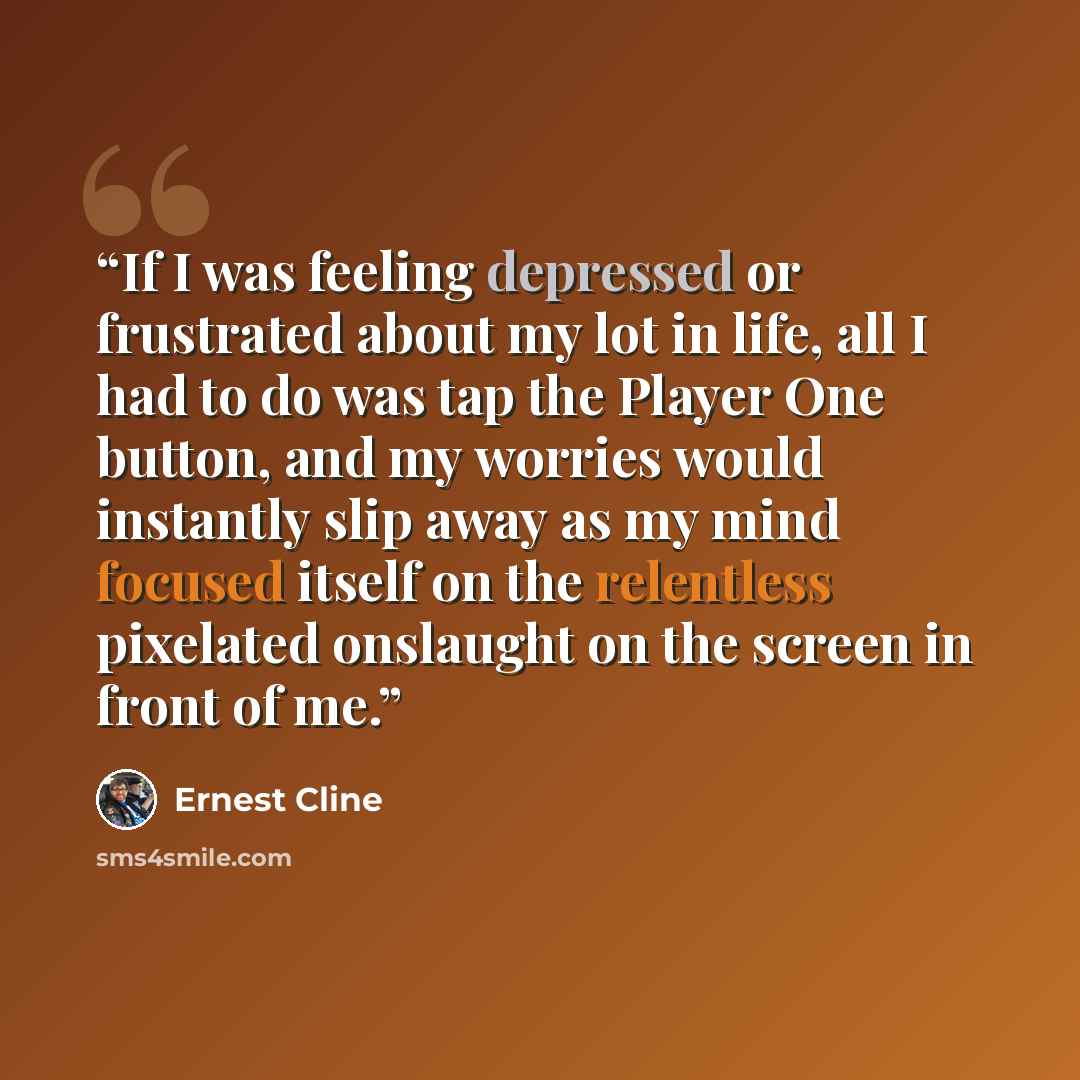 “If I was feeling depressed or frustrated about my lot in life, all I had to do was tap the Player One button, and my worries would instantly slip away as my mind focused itself on the relentless pixelated onslaught on the screen in front of me.” quote by Ernest Cline