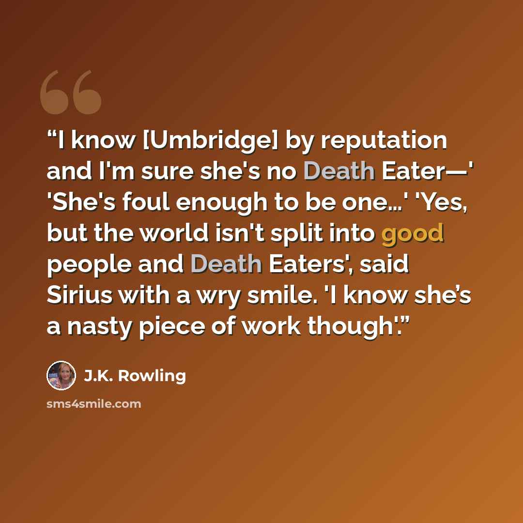 “I know [Umbridge] by reputation and I'm sure she's no Death Eater—' 'She's foul enough to be one…' 'Yes, but the world isn't split into good people and Death Eaters', said Sirius with a wry smile. 'I know she’s a nasty piece of work though'.” quote by J.K. Rowling