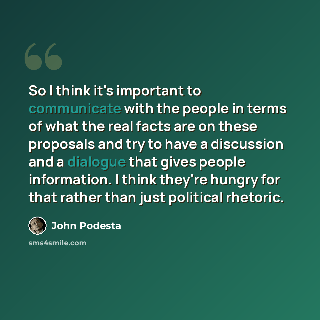 “So I think it's important to communicate with the people in terms of what the real facts are on these proposals and try to have a discussion and a dialogue that gives people information. I think they're hungry for that rather than just political rhetoric.” quote by John Podesta