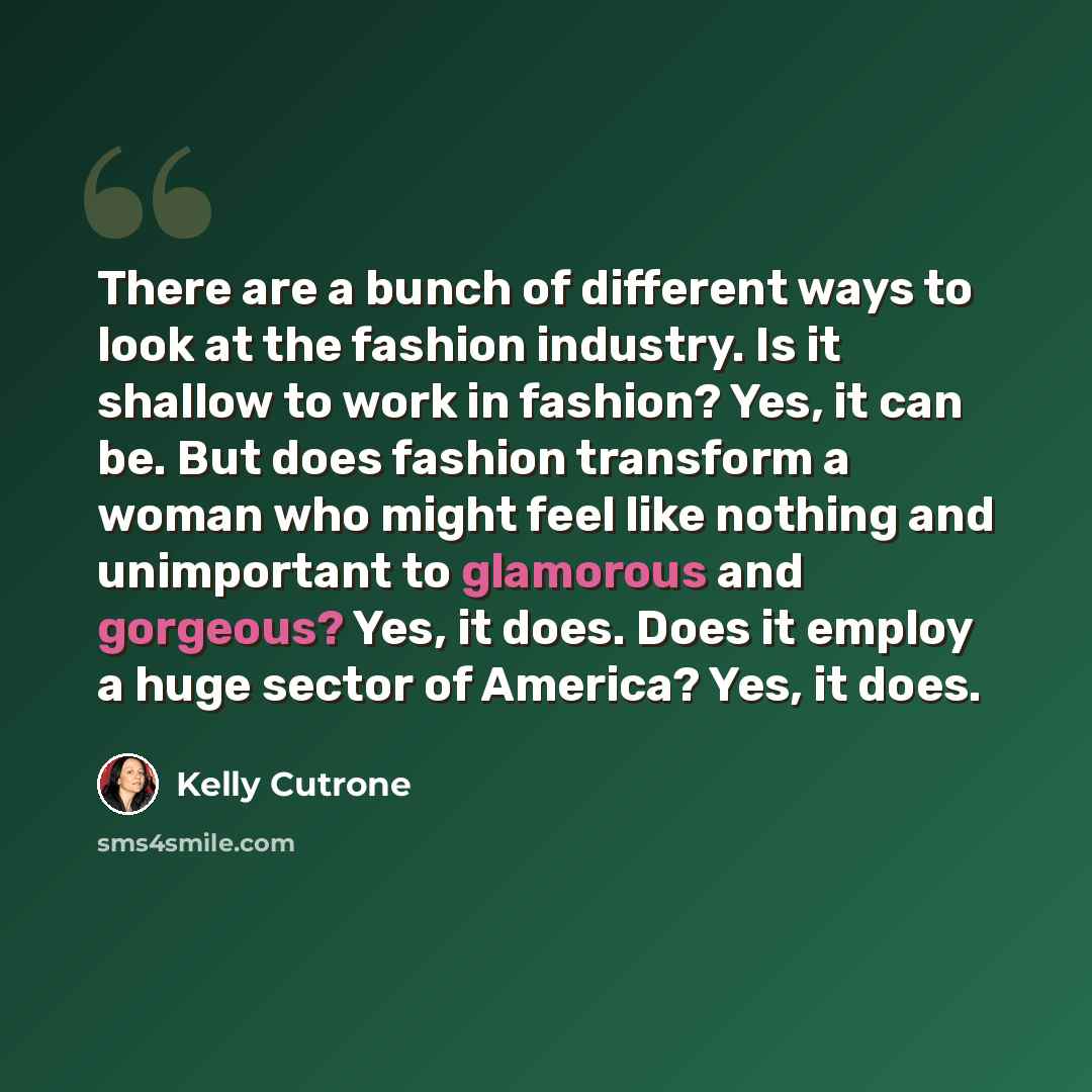 “There are a bunch of different ways to look at the fashion industry. Is it shallow to work in fashion? Yes, it can be. But does fashion transform a woman who might feel like nothing and unimportant to glamorous and gorgeous? Yes, it does. Does it employ a huge sector of America? Yes, it does.” quote by Kelly Cutrone