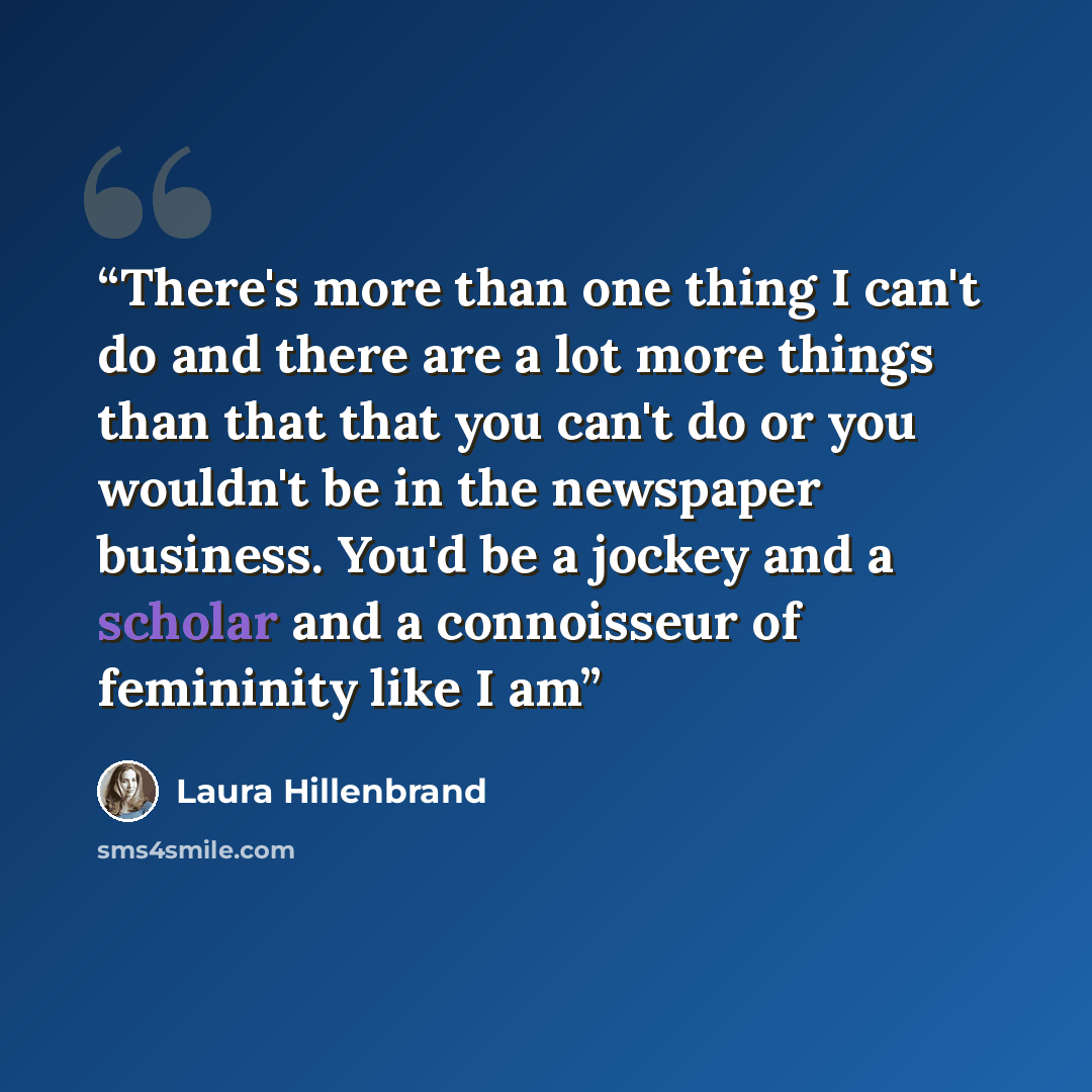 “There's more than one thing I can't do and there are a lot more things than that that you can't do or you wouldn't be in the newspaper business. You'd be a jockey and a scholar and a connoisseur of femininity like I am” quote by Laura Hillenbrand