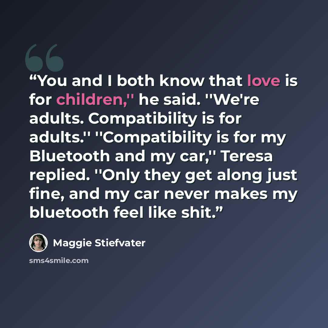“You and I both know that love is for children,'' he said. ''We're adults. Compatibility is for adults.'' ''Compatibility is for my Bluetooth and my car,'' Teresa replied. ''Only they get along just fine, and my car never makes my bluetooth feel like shit.” quote by Maggie Stiefvater