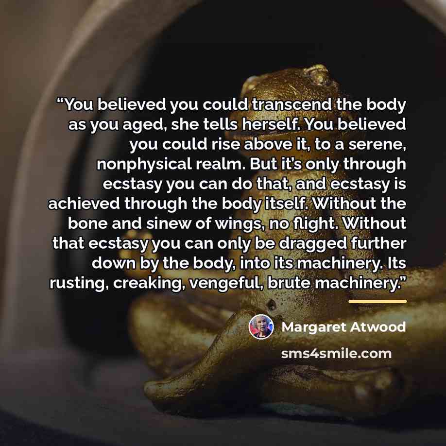 “You believed you could transcend the body as you aged, she tells herself. You believed you could rise above it, to a serene, nonphysical realm. But it’s only through ecstasy you can do that, and ecstasy is achieved through the body itself. Without the bone and sinew of wings, no flight. Without…” quote by Margaret Atwood