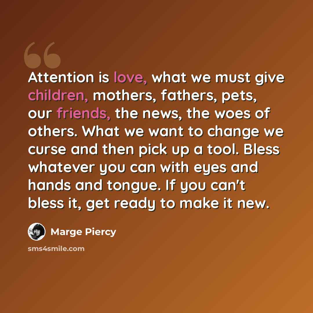 “Attention is love, what we must give children, mothers, fathers, pets, our friends, the news, the woes of others. What we want to change we curse and then pick up a tool. Bless whatever you can with eyes and hands and tongue. If you can't bless it, get ready to make it new.” quote by Marge Piercy