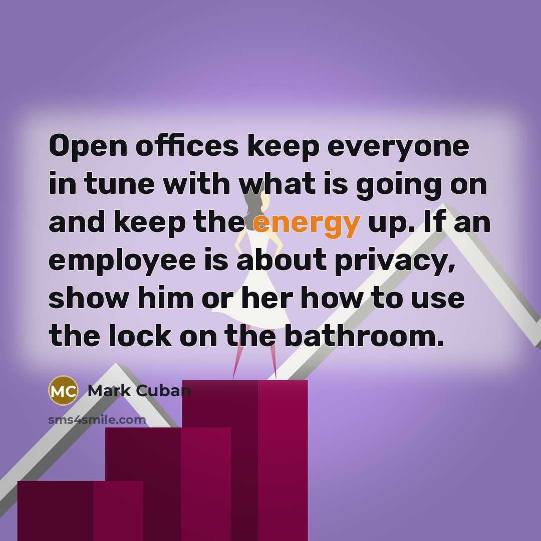 “Open offices keep everyone in tune with what is going on and keep the energy up. If an employee is about privacy, show him or her how to use the lock on the bathroom.” quote by Mark Cuban