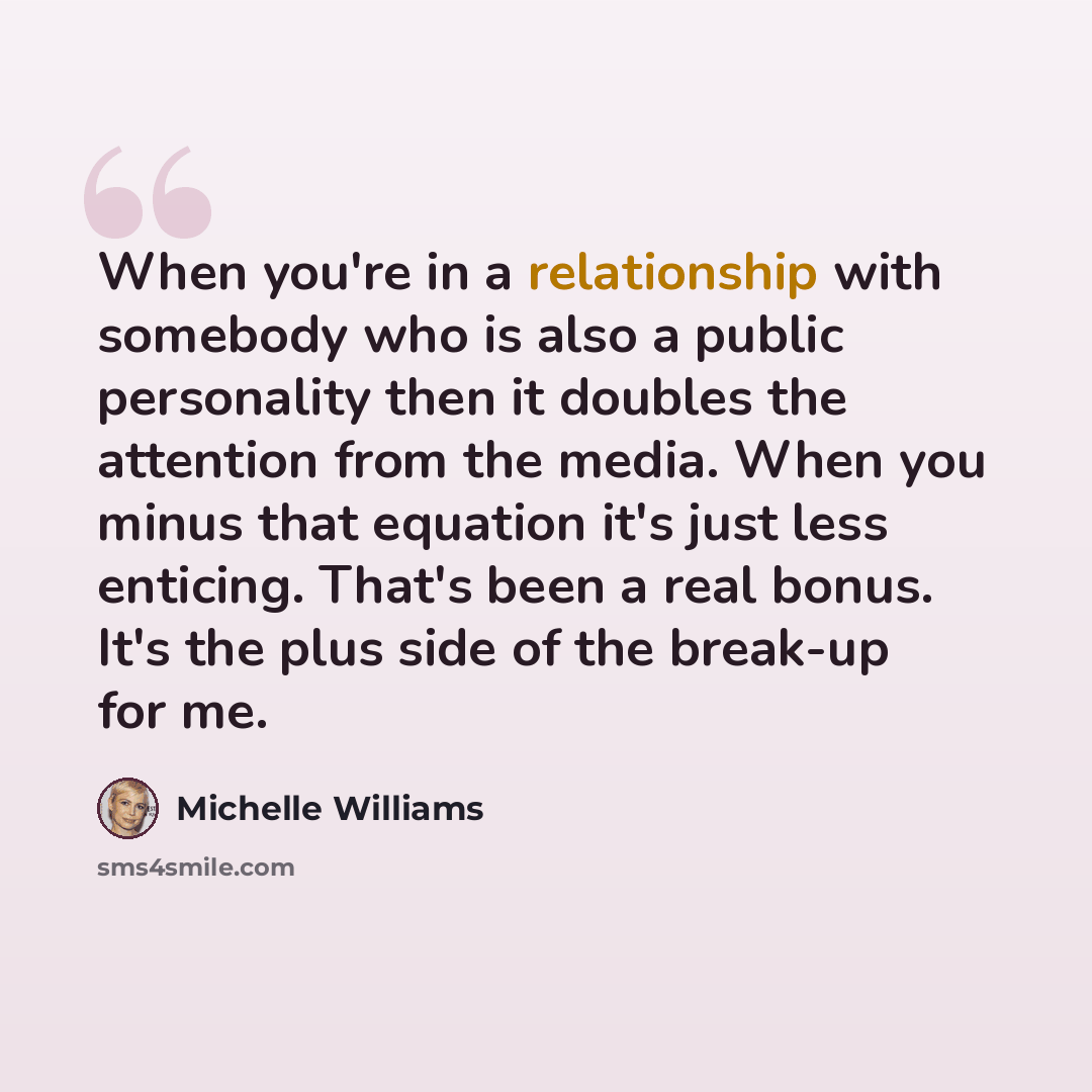 “When you're in a relationship with somebody who is also a public personality then it doubles the attention from the media. When you minus that equation it's just less enticing. That's been a real bonus. It's the plus side of the break-up for me.” quote by Michelle Williams