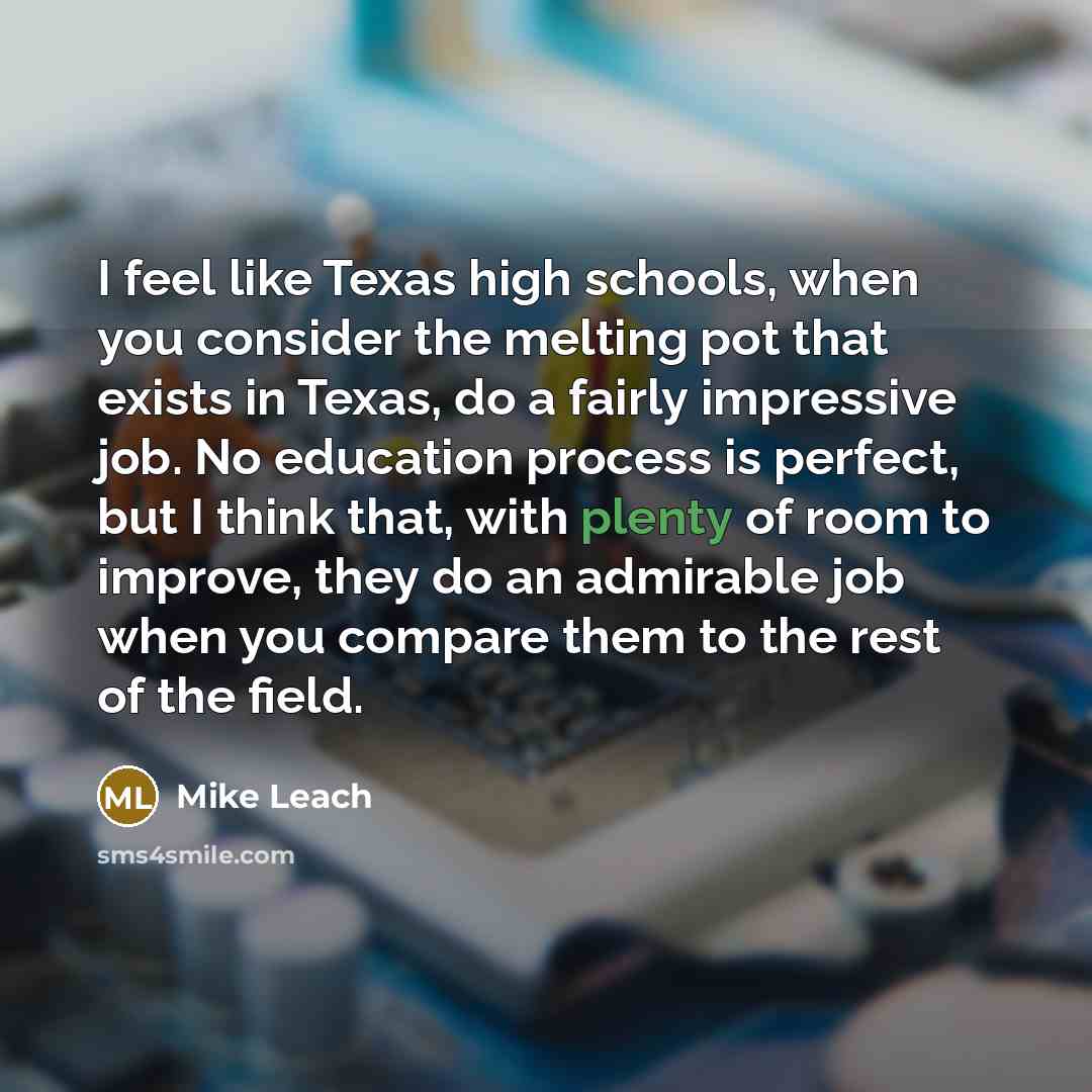 “I feel like Texas high schools, when you consider the melting pot that exists in Texas, do a fairly impressive job. No education process is perfect, but I think that, with plenty of room to improve, they do an admirable job when you compare them to the rest of the field.” quote by Mike Leach