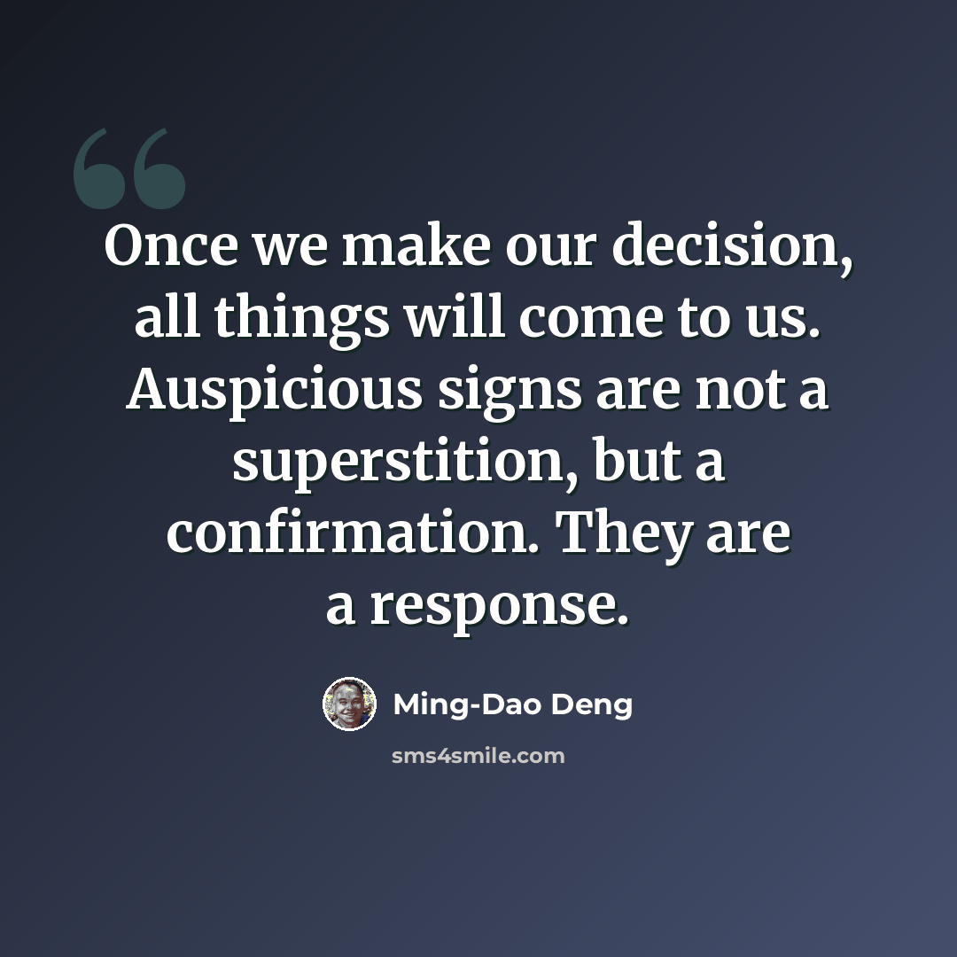 “Once we make our decision, all things will come to us. Auspicious signs are not a superstition, but a confirmation. They are a response.” quote by Ming-Dao Deng