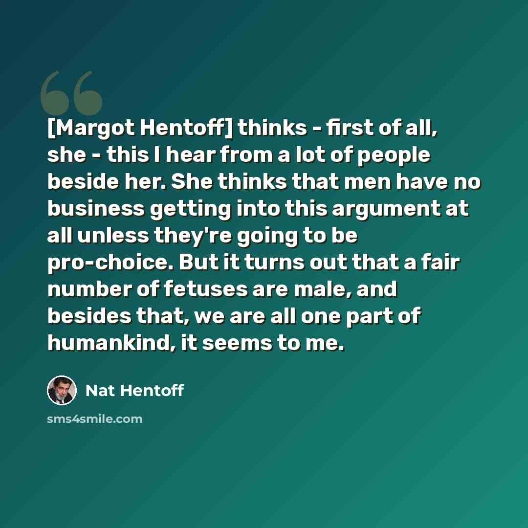 “[Margot Hentoff] thinks - first of all, she - this I hear from a lot of people beside her. She thinks that men have no business getting into this argument at all unless they're going to be pro-choice. But it turns out that a fair number of fetuses are male, and besides that, we are all one part of…” quote by Nat Hentoff