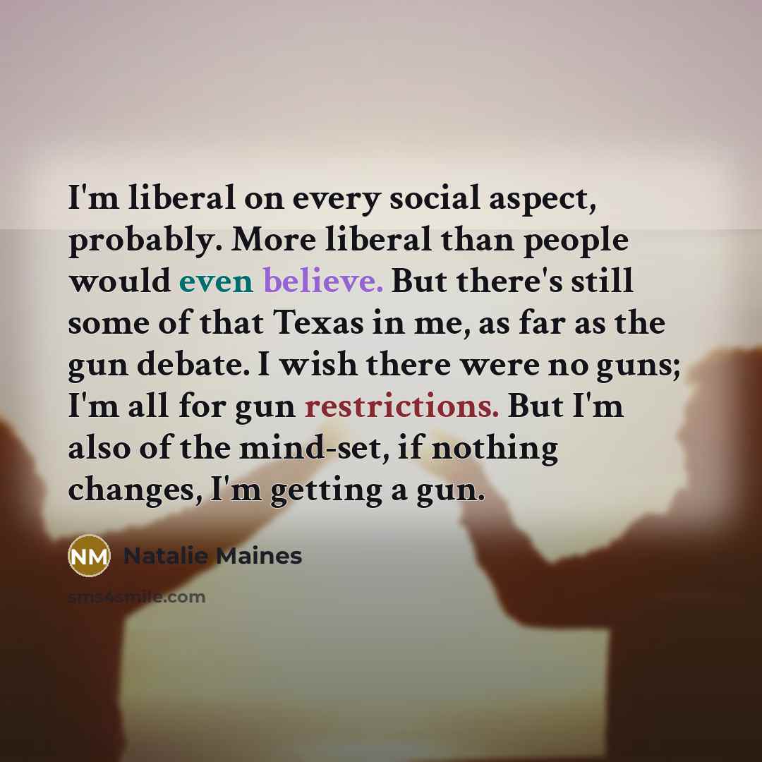 “I'm liberal on every social aspect, probably. More liberal than people would even believe. But there's still some of that Texas in me, as far as the gun debate. I wish there were no guns; I'm all for gun restrictions. But I'm also of the mind-set, if nothing changes, I'm getting a gun.” quote by Natalie Maines