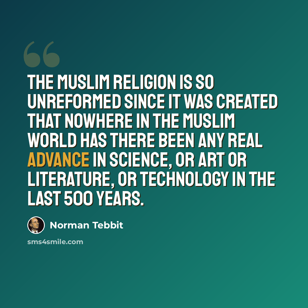 “The Muslim religion is so unreformed since it was created that nowhere in the Muslim world has there been any real advance in science, or art or literature, or technology in the last 500 years.” quote by Norman Tebbit