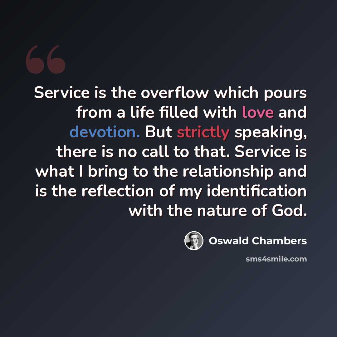 “Service is the overflow which pours from a life filled with love and devotion. But strictly speaking, there is no call to that. Service is what I bring to the relationship and is the reflection of my identification with the nature of God.” quote by Oswald Chambers