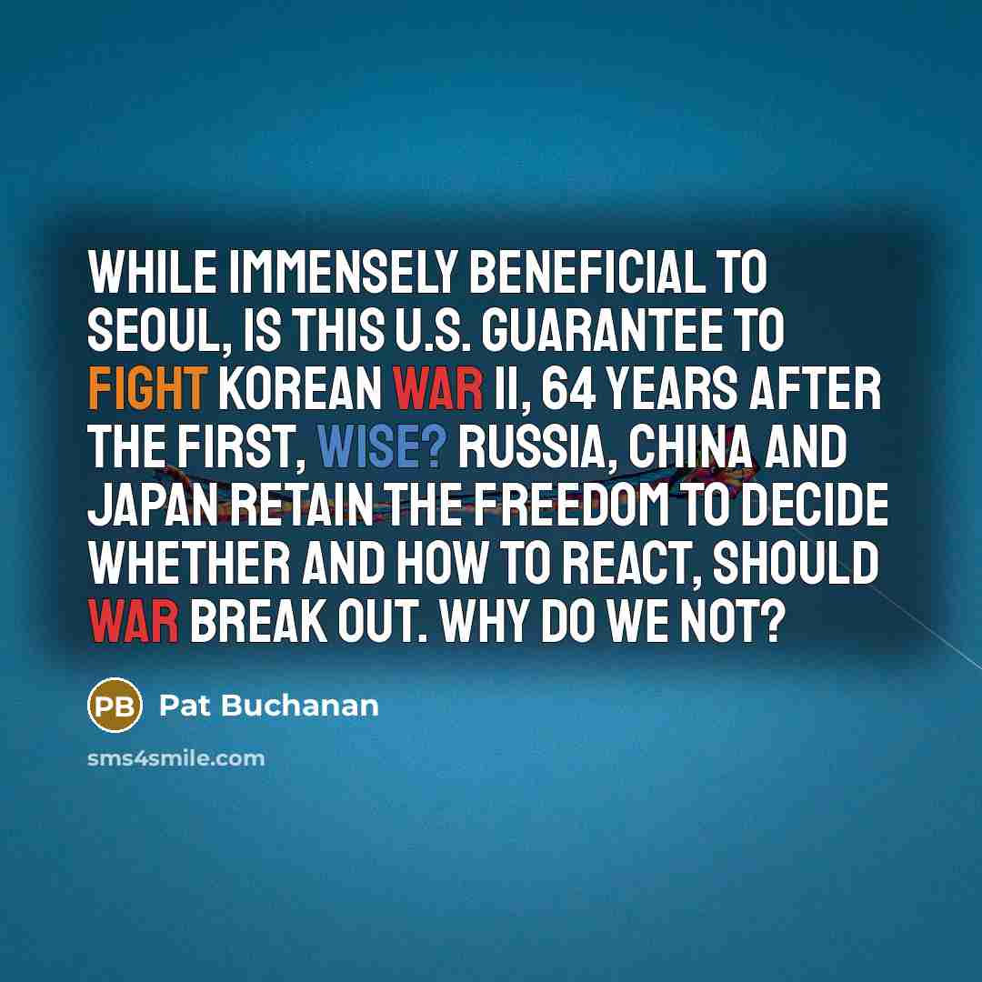 “While immensely beneficial to Seoul, is this U.S. guarantee to fight Korean War II, 64 years after the first, wise? Russia, China and Japan retain the freedom to decide whether and how to react, should war break out. Why do we not?” quote by Pat Buchanan