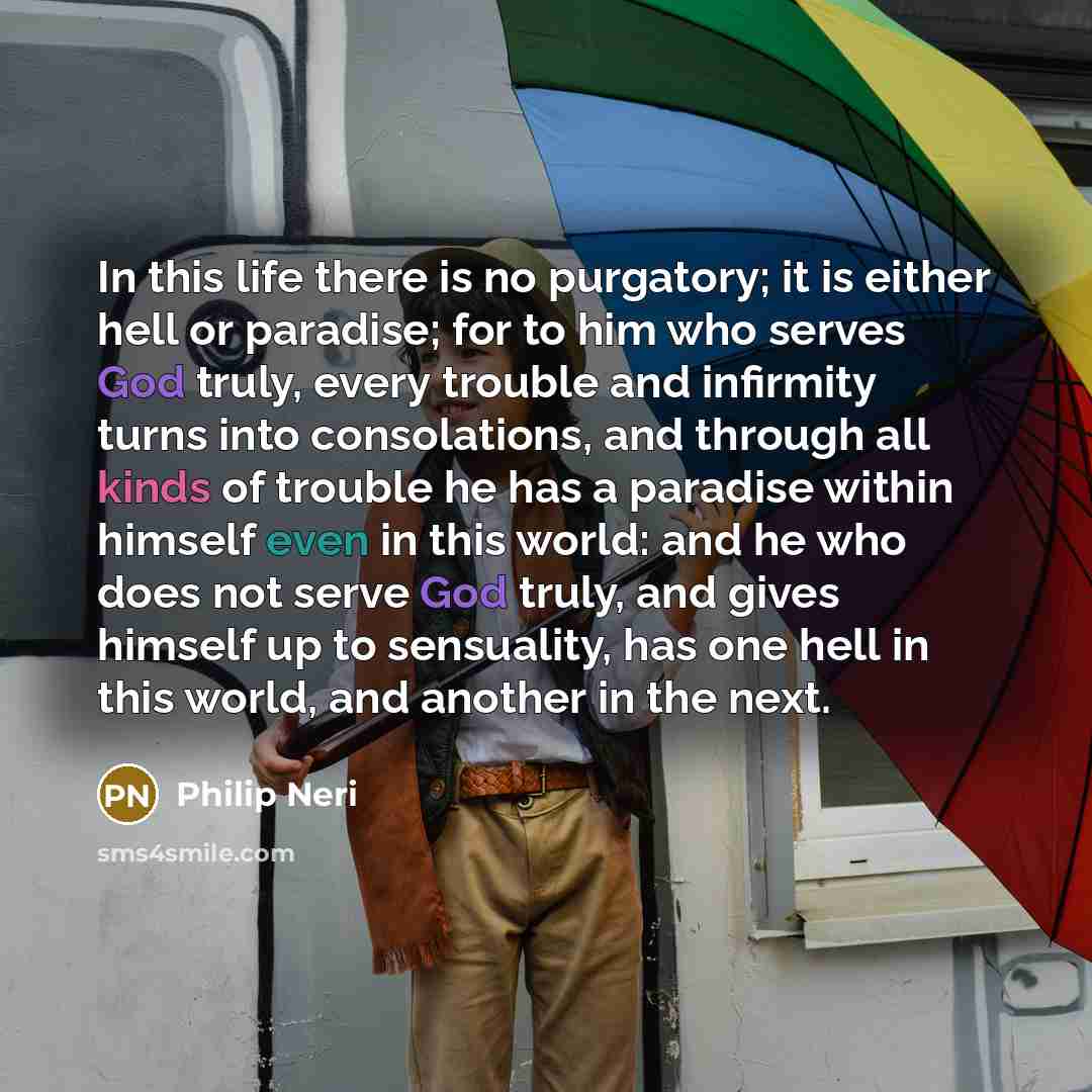 “In this life there is no purgatory; it is either hell or paradise; for to him who serves God truly, every trouble and infirmity turns into consolations, and through all kinds of trouble he has a paradise within himself even in this world: and he who does not serve God truly, and gives himself up…” quote by Philip Neri