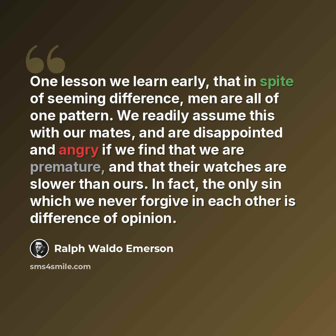 “One lesson we learn early, that in spite of seeming difference, men are all of one pattern. We readily assume this with our mates, and are disappointed and angry if we find that we are premature, and that their watches are slower than ours. In fact, the only sin which we never forgive in each…” quote by Ralph Waldo Emerson