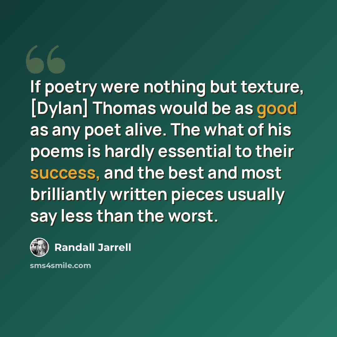 “If poetry were nothing but texture, [Dylan] Thomas would be as good as any poet alive. The what of his poems is hardly essential to their success, and the best and most brilliantly written pieces usually say less than the worst.” quote by Randall Jarrell