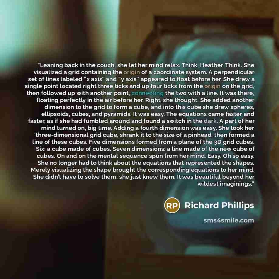 “Leaning back in the couch, she let her mind relax. Think, Heather. Think. She visualized a grid containing the origin of a coordinate system. A perpendicular set of lines labeled “x axis” and “y axis” appeared to float before her. She drew a single point located right three ticks and up four ticks…” quote by Richard Phillips