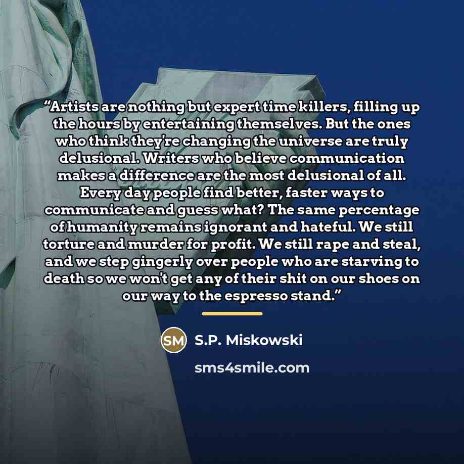 “Artists are nothing but expert time killers, filling up the hours by entertaining themselves. But the ones who think they're changing the universe are truly delusional. Writers who believe communication makes a difference are the most delusional of all. Every day people find better, faster ways to…” quote by S.P. Miskowski