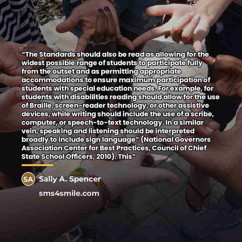 “The Standards should also be read as allowing for the widest possible range of students to participate fully from the outset and as permitting appropriate accommodations to ensure maximum participation of students with special education needs. For example, for students with disabilities reading…” quote by Sally A. Spencer