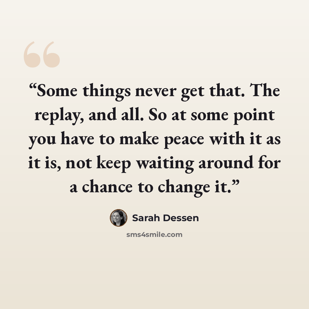 “Some things never get that. The replay, and all. So at some point you have to make peace with it as it is, not keep waiting around for a chance to change it.” quote by Sarah Dessen