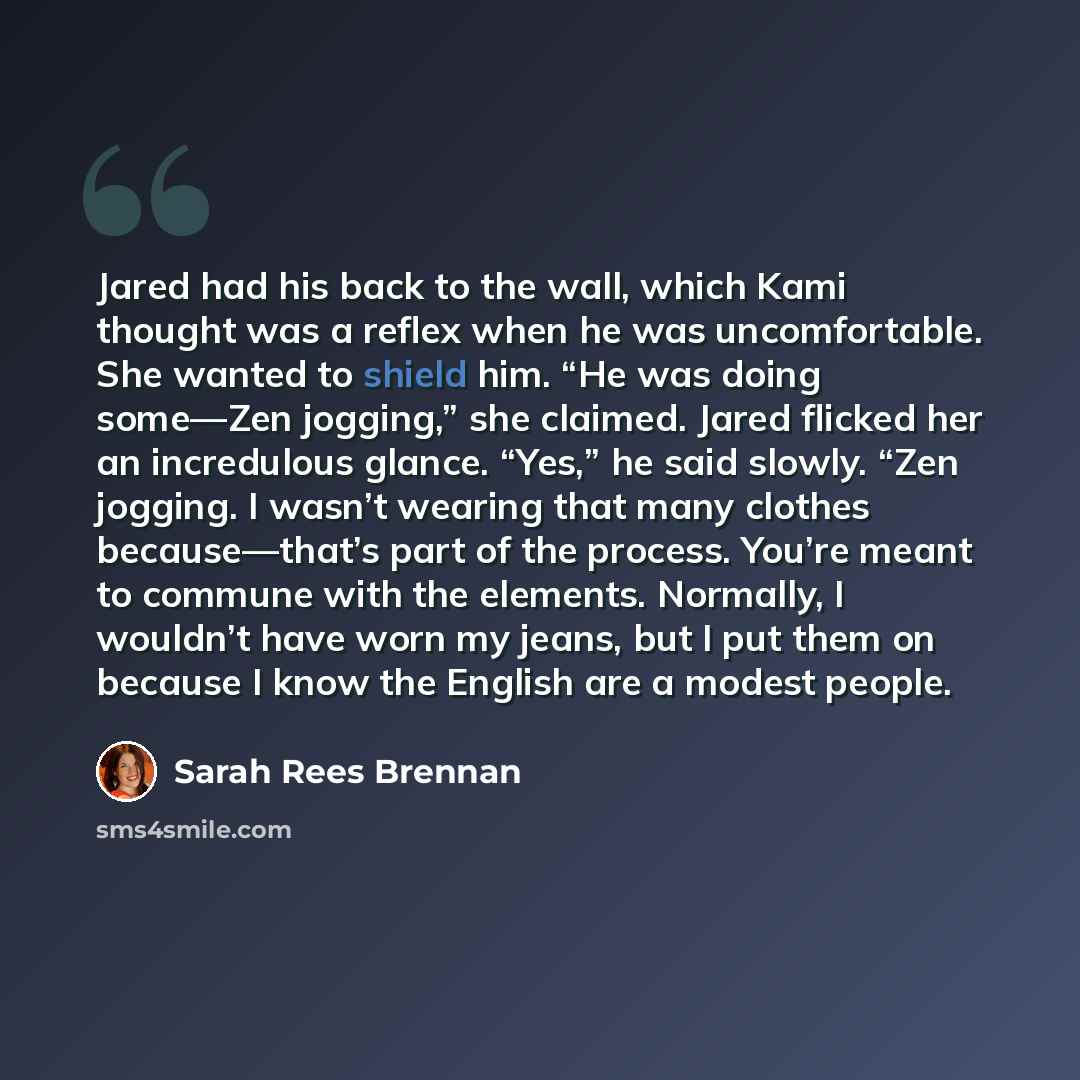 “Jared had his back to the wall, which Kami thought was a reflex when he was uncomfortable. She wanted to shield him. “He was doing some—Zen jogging,” she claimed. Jared flicked her an incredulous glance. “Yes,” he said slowly. “Zen jogging. I wasn’t wearing that many clothes because—that’s part of…” quote by Sarah Rees Brennan