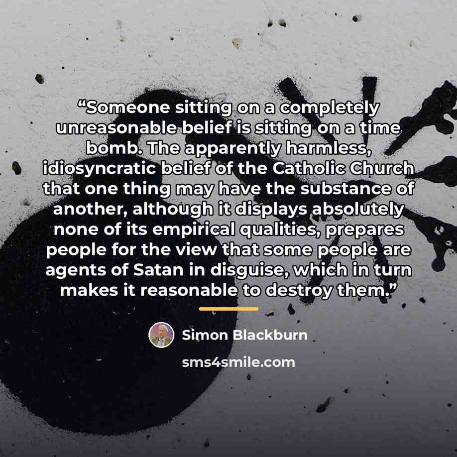 “Someone sitting on a completely unreasonable belief is sitting on a time bomb. The apparently harmless, idiosyncratic belief of the Catholic Church that one thing may have the substance of another, although it displays absolutely none of its empirical qualities, prepares people for the view that…” quote by Simon Blackburn