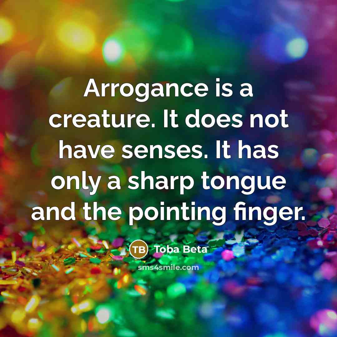 “Arrogance is a creature. It does not have senses. It has only a sharp tongue and the pointing finger.” quote by Toba Beta
