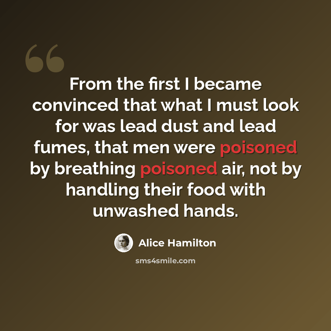“From the first I became convinced that what I must look for was lead dust and lead fumes, that men were poisoned by breathing poisoned air, not by handling their food with unwashed hands.” quote by Alice Hamilton