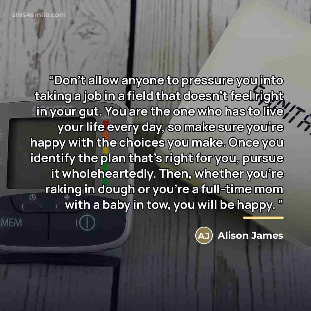 “Don’t allow anyone to pressure you into taking a job in a field that doesn’t feel right in your gut. You are the one who has to live your life every day, so make sure you’re happy with the choices you make. Once you identify the plan that’s right for you, pursue it wholeheartedly. Then, whether…” quote by Alison James